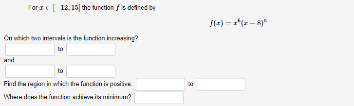 For a E [-12, 15] the function f is defined by
f(1) = 2°(x – 8)5
On which two intervals is the function increasing?
to
and
to
Find the region in which the function is positive:
to
Where does the function achieve its minimum?
