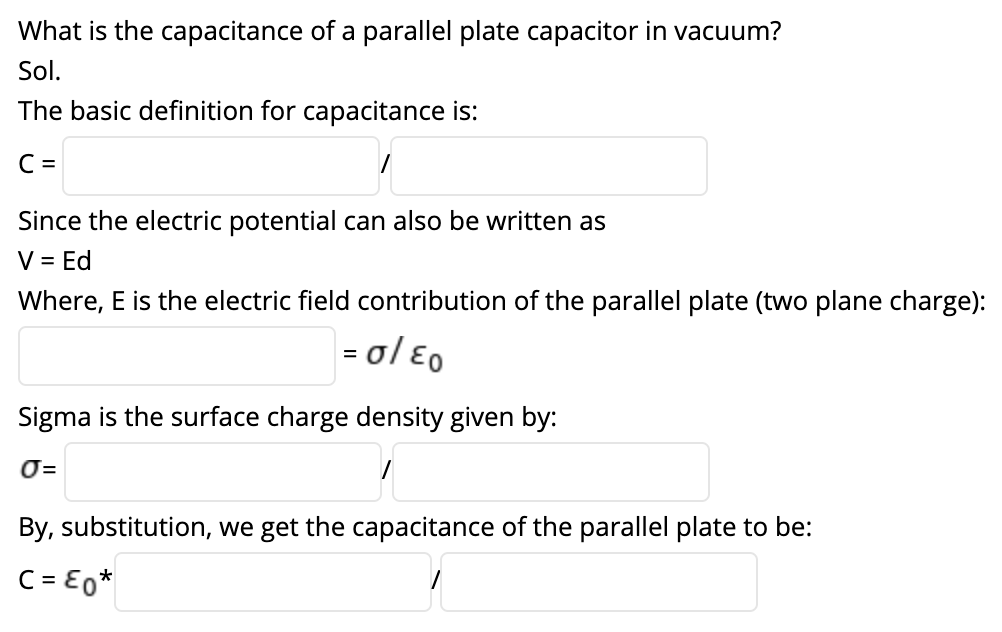 What is the capacitance of a parallel plate capacitor in vacuum?
Sol.
The basic definition for capacitance is:
C =
Since the electric potential can also be written as
V = Ed
Where, E is the electric field contribution of the parallel plate (two plane charge):
= ol Eo
Sigma is the surface charge density given by:
O=
By, substitution, we get the capacitance of the parallel plate to be:
C = E0*
