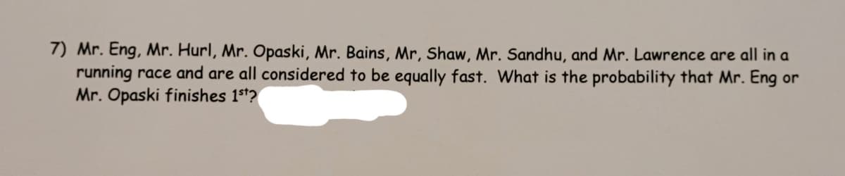 7) Mr. Eng, Mr. Hurl, Mr. Opaski, Mr. Bains, Mr, Shaw, Mr. Sandhu, and Mr. Lawrence are all in a
running race and are all considered to be equally fast. What is the probability that Mr. Eng or
Mr. Opaski finishes 1st?
