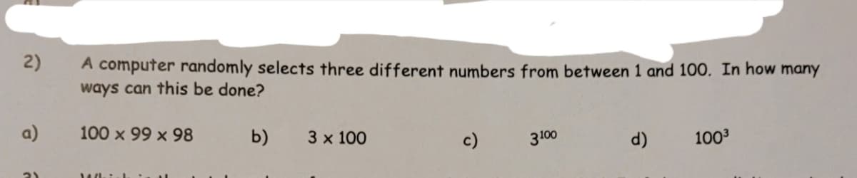 2)
A computer randomly selects three different numbers from between 1 and 100. In how many
ways can this be done?
a)
100 x 99 x 98
b)
3 x 100
c)
3100
d)
1003
