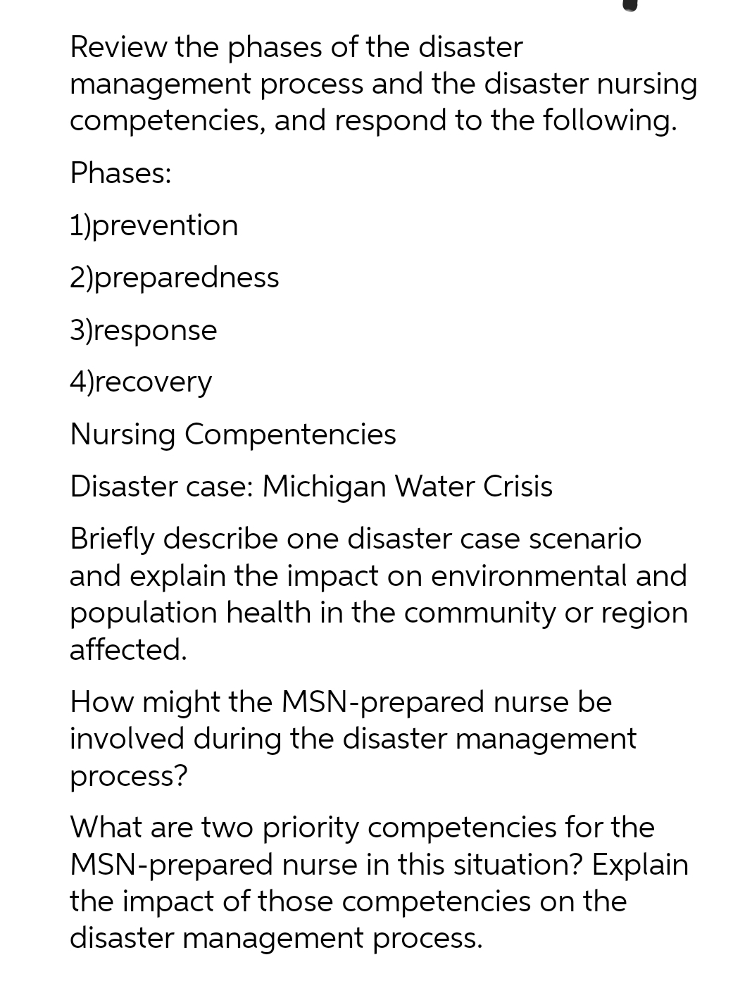 Review the phases of the disaster
management process and the disaster nursing
competencies, and respond to the following.
Phases:
1)prevention
2)preparedness
3)response
4)recovery
Nursing Compentencies
Disaster case: Michigan Water Crisis
Briefly describe one disaster case scenario
and explain the impact on environmental and
population health in the community or region
affected.
How might the MSN-prepared nurse be
involved during the disaster management
process?
What are two priority competencies for the
MSN-prepared nurse in this situation? Explain
the impact of those competencies on the
disaster management process.
