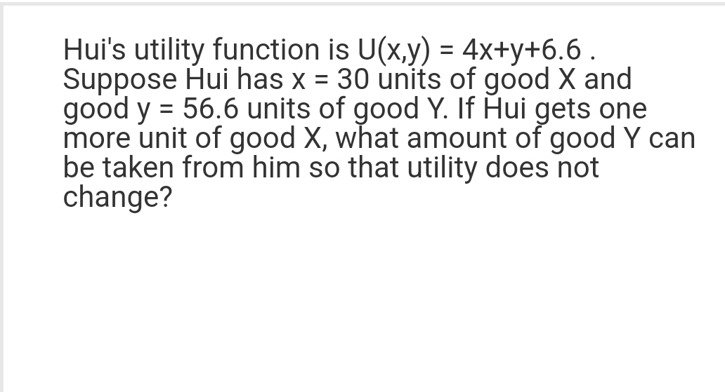Hui's utility function is U(x,y) = 4x+y+6.6.
Suppose Hui has x = 30 units of good X and
good y = 56.6 units of good Y. If Hui gets one
more unit of good X, what amount of good Y can
be taken from him so that utility does not
change?