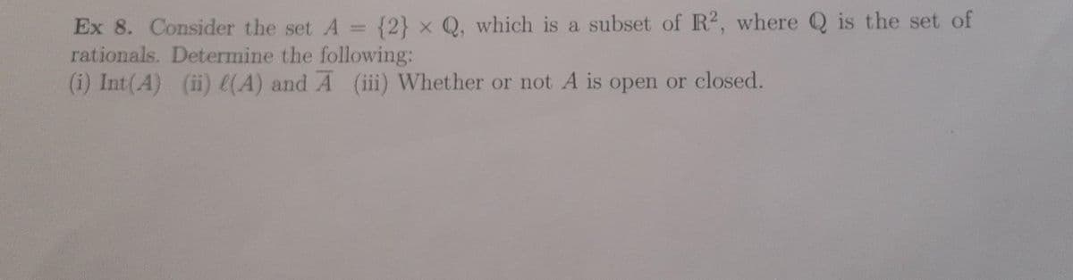 Ex 8. Consider the set A = {2} x Q, which is a subset of R2, where Q is the set of
rationals. Determine the following:
(i) Int(A) (ii) l(A) and A (iii) Whether or not A is open or closed.