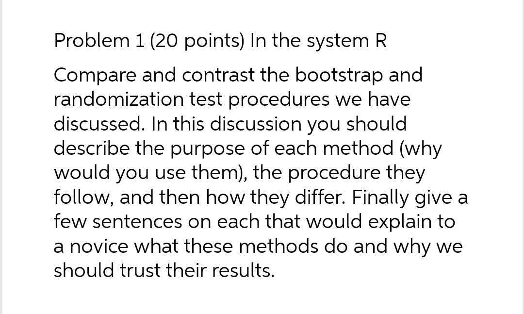 Problem 1 (20 points) In the system R
Compare and contrast the bootstrap and
randomization test procedures we have
discussed. In this discussion you should
describe the purpose of each method (why
would you use them), the procedure they
follow, and then how they differ. Finally give a
few sentences on each that would explain to
a novice what these methods do and why we
should trust their results.