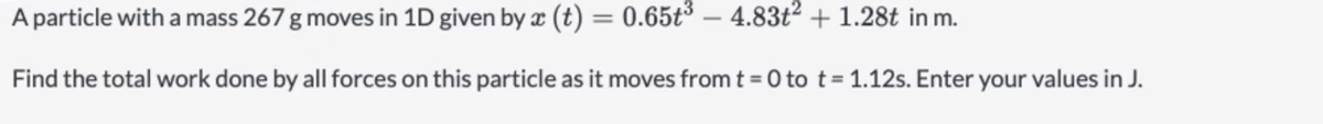 A particle with a mass 267 g moves in 1D given by x (t) = 0.65t° – 4.83t2 + 1.28t in m.
Find the total work done by all forces on this particle as it moves from t = 0 to t= 1.12s. Enter your values in J.
