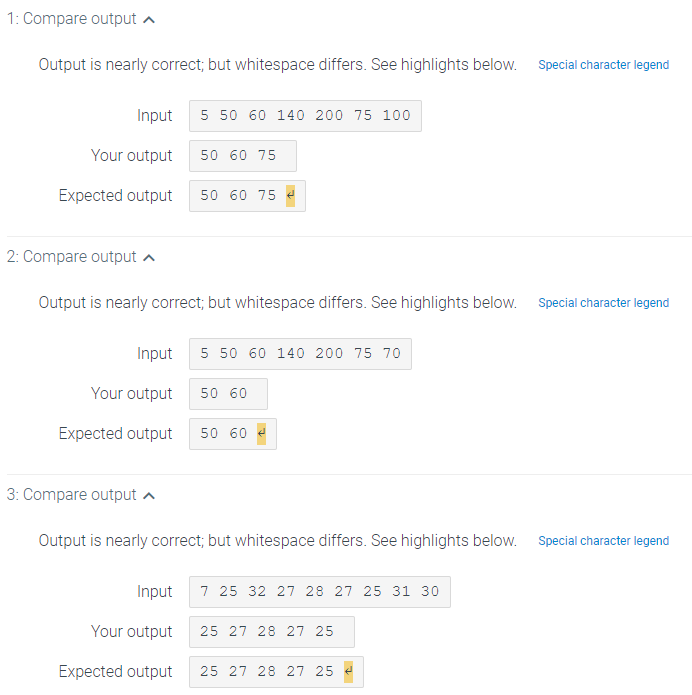 1: Compare output a
Output is nearly correct; but whitespace differs. See highlights below. Special character legend
Input
5 50 60 140 200 75 100
Your output
50 60 75
Expected output
50 60 75 e
2: Compare output a
Output is nearly correct; but whitespace differs. See highlights below. Special character legend
Input
5 50 60 140 200 75 70
Your output
50 60
Expected output
50 60
3: Compare output a
Output is nearly correct; but whitespace differs. See highlights below. Special character legend
Input
7 25 32 27 28 27 25 31 30
Your output
25 27 28 27 25
Expected output
25 27 28 27 25
