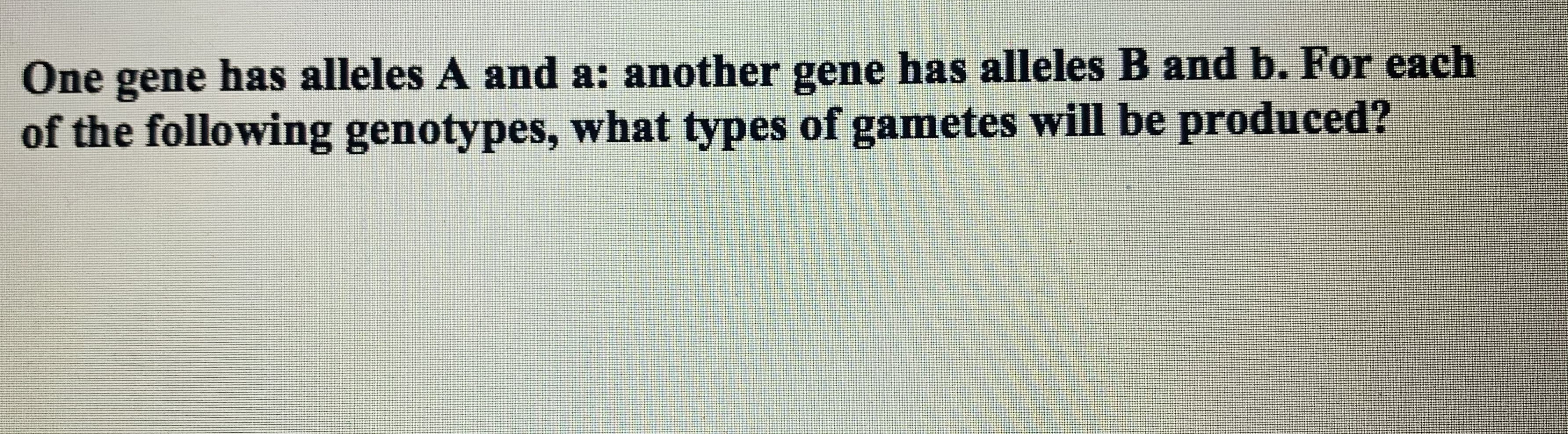 One gene has alleles A and a: another gene has alleles B and b. For each
of the following genotypes, what types of gametes will be produced?
