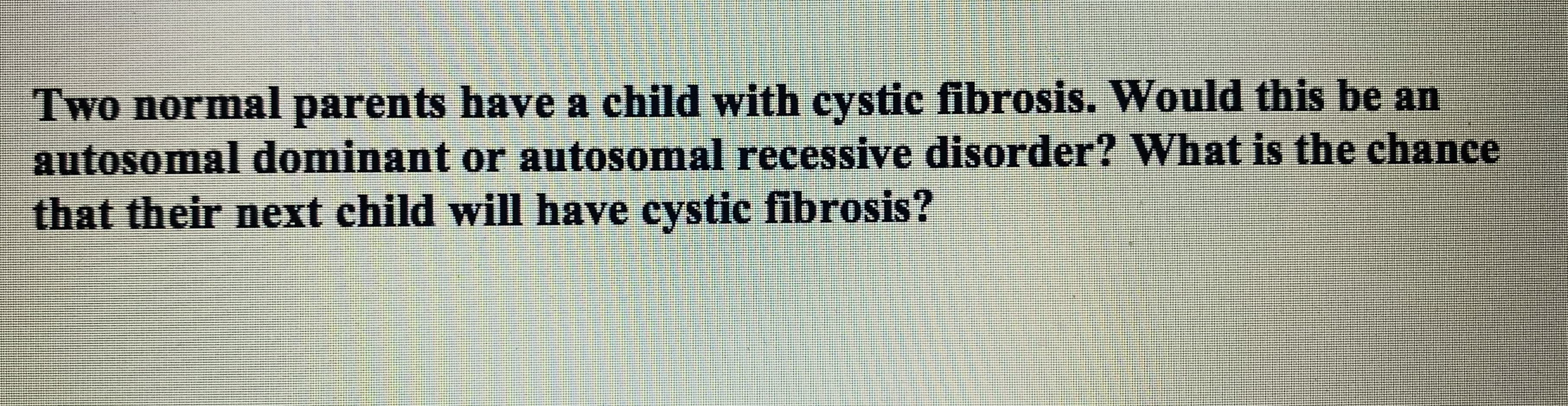 Two normal parents have a child with cystic fibrosis. Would this be an
autosomal dominant or autosomal recessive disorder? What is the chance
that their next child will have cystic fibrosis?
