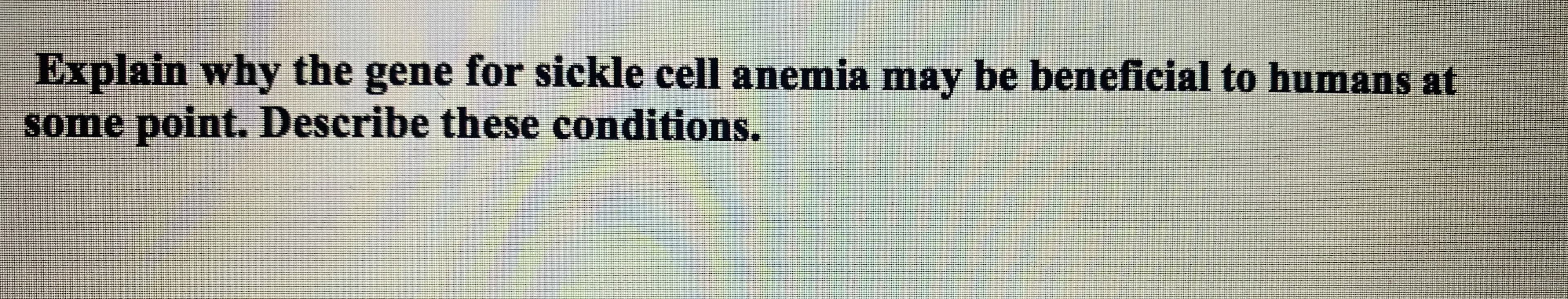 Explain why the gene for sickle cell anemia may be beneficial to humans at
some point. Describe these conditions.
