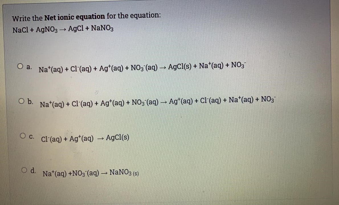 Write the Net ionic equation for the equation:
Nacl + AgNO3 → AgCl + NANO3
o a. Na*(aq) + Cl (aq) + Ag*(aq) + NO3 (aq) → AgCl(s) + Na*(aq) + NO3
b.
Na*(aq) + Cl (aq)
+ Ag*(aq) + NO3 (aq) → Ag*(aq) + Cl(aq) + Na*(aq) + NO3
O c.
Cl(aq) + Ag*(aq) → AgCl(s)
Od.
Na*(aq) +NO3 (aq) → NaNO3 (s)
