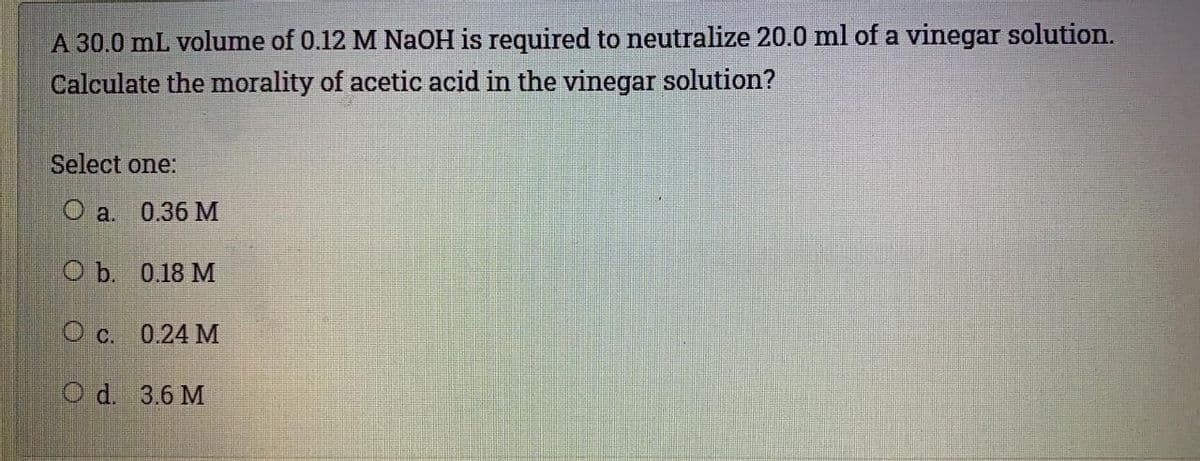 A 30.0 mL volume of 0.12 M NaOH is required to neutralize 20.0 ml of a vinegar solution.
Calculate the morality of acetic acid in the vinegar solution?
Select one:
О a. 0.36 М
Оb. 0.18 М
О с. 0.24 М
O d. 3.6 M
