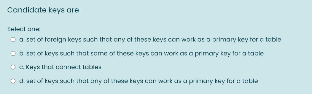 Candidate keys are
Select one:
O a. set of foreign keys such that any of these keys can work as a primary key for a table
O b. set of keys such that some of these keys can work as a primary key for a table
O c. Keys that connect tables
O d. set of keys such that any of these keys can work as a primary key for a table
