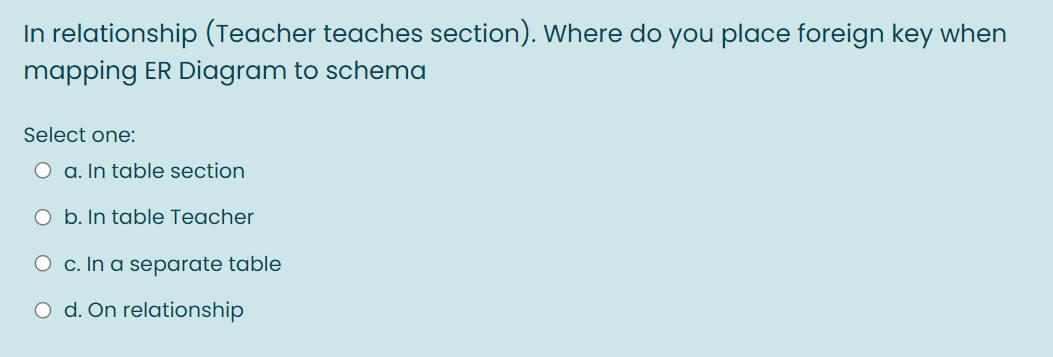 In relationship (Teacher teaches section). Where do you place foreign key when
mapping ER Diagram to schema
Select one:
O a. In table section
O b. In table Teacher
O c. In a separate table
O d. On relationship
