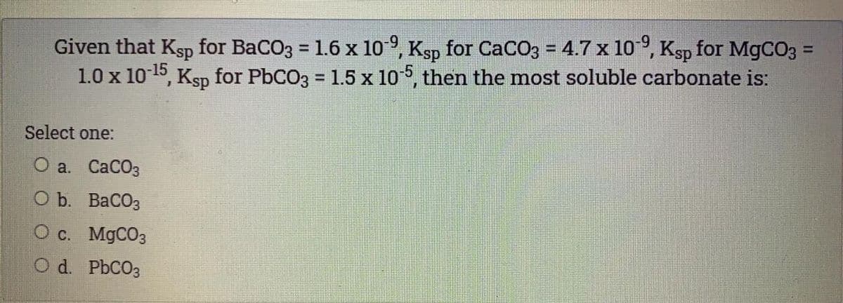 Given that Ksp for BaCO3 = 1.6 x 10 9, Ksp for CaCO3 = 4.7 x 10°, Ksp for MGCO3 =
1.0 x 10 15, Ksp for PBCO3 = 1.5 x 106, then the most soluble carbonate is:
%3D
%3D
%3D
%3D
Select one:
О а. СаСОз
O b. BaCO3
O c. MgCO3
O d. PbCO3
