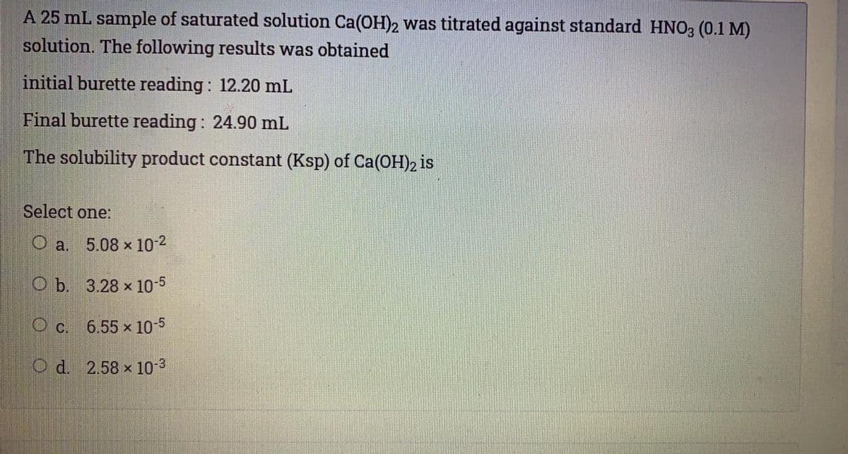 A 25 mL sample of saturated solution Ca(OH)2 was titrated against standard HNO3 (0.1 M)
solution. The following results was obtained
initial burette reading: 12.20 mL
Final burette reading : 24.90 mL
The solubility product constant (Ksp) of Ca(OH)2 is
Select one:
O a. 5.08 x 10-2
O b. 3.28 x 10-5
c.
6.55 x 10-5
O d. 2.58 x 10-3
