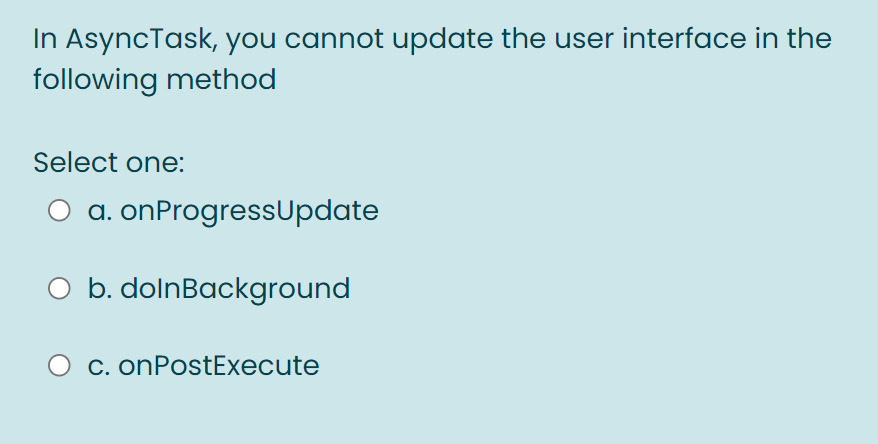 In AsyncTask, you cannot update the user interface in the
following method
Select one:
a. onProgressUpdate
b. dolnBackground
C. onPostExecute
