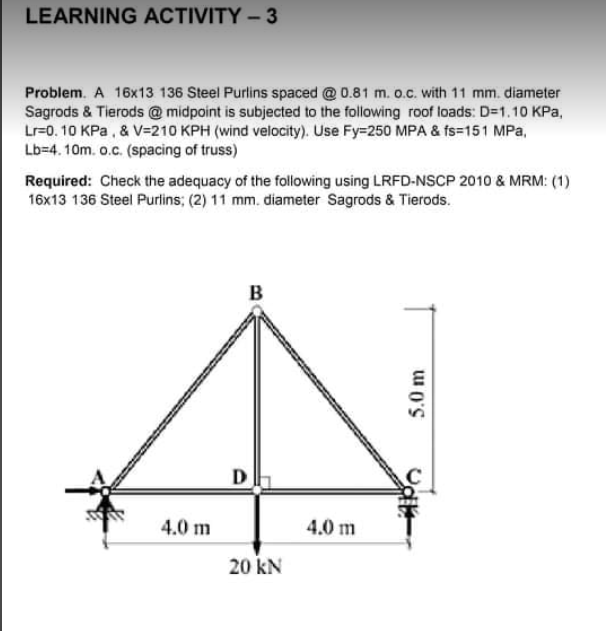 LEARNING ACTIVITY – 3
Problem. A 16x13 136 Steel Purlins spaced @0.81 m. o.c. with 11 mm. diameter
Sagrods & Tierods @midpoint is subjected to the following roof loads: D=1.10 KPa,
Lr=0. 10 KPa , & V=210 KPH (wind velocity). Use Fy=250 MPA & fs=151 MPa,
Lb=4. 10m. o.c. (spacing of truss)
Required: Check the adequacy of the following using LRFD-NSCP 2010 & MRM: (1)
16x13 136 Steel Purlins; (2) 11 mm. diameter Sagrods & Tierods.
B
D
4.0 m
4.0 m
20 kN
5.0 m
