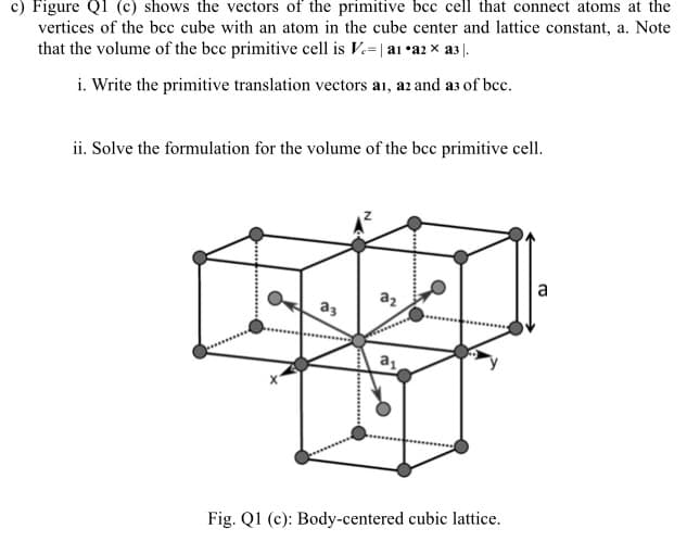 c) Figure QI (c) shows the vectors of the primitive bcc cell that connect atoms at the
vertices of the bcc cube with an atom in the cube center and lattice constant, a. Note
that the volume of the bcc primitive cell is V.=| a1 •a2 x a3 |.
i. Write the primitive translation vectors a1, az and a3 of bcc.
ii. Solve the formulation for the volume of the bcc primitive cell.
a
az
a3
Fig. Ql (c): Body-centered cubic lattice.
