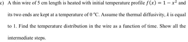 c) A thin wire of 5 cm length is heated with initial temperature profile f(x) = 1 – x² and
its two ends are kept at a temperature of 0 °C. Assume the thermal diffusivity, k is equal
to 1. Find the temperature distribution in the wire as a function of time. Show all the
intermediate steps.
