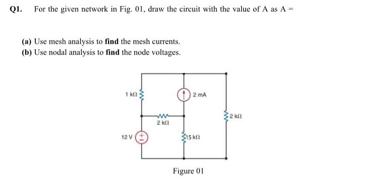 Q1. For the given network in Fig. 01, draw the circuit with the value of A as A =
(a) Use mesh analysis to find the mesh currents.
(b) Use nodal analysis to find the node voltages.
1 k
2 mA
2 ka
2 kl
12 v(+
15 k
Figure 01

