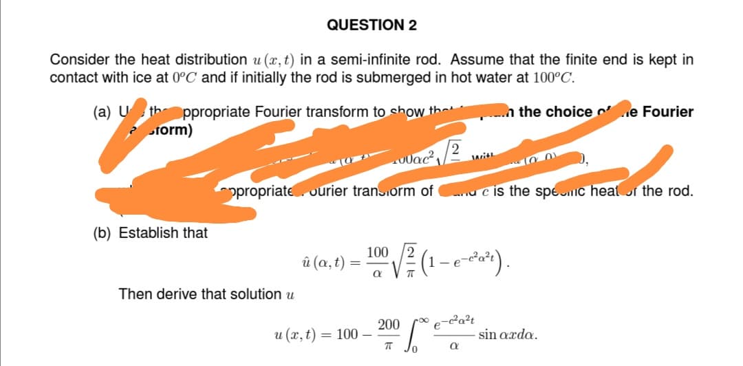 Consider the heat distribution u(x, t) in a semi-infinite rod. Assume that the finite end is kept in
contact with ice at 0°C and if initially the rod is submerged in hot water at 100°C.
the choice e Fourier
(a) U the ppropriate Fourier transform to show the
form)
(b) Establish that
QUESTION 2
Then derive that solution u
ppropriate ourier trans.orm of
û (a, t)
u (x, t):
100
= 100-
J0ac²2
a
200
π
/0
With
(1 – e-c³²a²t).
a
dc is the spec heat of the rod.
²a²t
100)
sin arda.