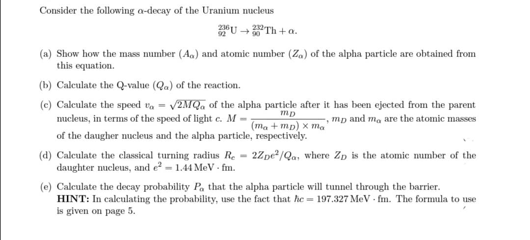 Consider the following a-decay of the Uranium nucleus
236 U → 332Th + a.
90
(a) Show how the mass number (Aa) and atomic number (Za) of the alpha particle are obtained from
this equation.
(b) Calculate the Q-value (Qa) of the reaction.
(c) Calculate the speed va = √2MQ of the alpha particle after it has been ejected from the parent
nucleus, in terms of the speed of light c. M =
-, mp and ma are the atomic masses
(ma+mp) x ma
mp
of the daugher nucleus and the alpha particle, respectively.
(d) Calculate the classical turning radius Re= 2Zpe²/Qa, where Zp is the atomic number of the
daughter nucleus, and e² = 1.44 MeV. fm.
(e) Calculate the decay probability Pa that the alpha particle will tunnel through the barrier.
HINT: In calculating the probability, use the fact that ħc=197.327 MeV fm. The formula to use
is given on page 5.