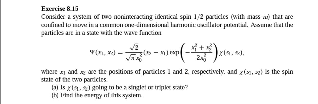 Exercise 8.15
Consider a system of two noninteracting identical spin 1/2 particles (with mass m) that are
confined to move in a common one-dimensional harmonic oscillator potential. Assume that the
particles are in a state with the wave function
Y(x1, x2) =
√2
√ XO
(x2-x1) exp
_x³ + x²
x
X (S1, S2),
where x₁ and x2 are the positions of particles 1 and 2, respectively, and x ($1, s2) is the spin
state of the two particles.
(a) Is x ($₁, $2) going to be a singlet or triplet state?
(b) Find the energy of this system.
