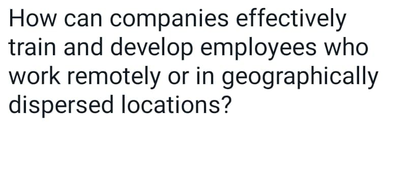 How can companies effectively
train and develop employees who
work remotely or in geographically
dispersed locations?