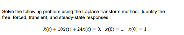 Solve the following problem using the Laplace transform method. Identify the
free, forced, transient, and steady-state responses.
*(t) + 10x(t) + 24x(t) = 0, x(0) = 1, x(0) = 1
