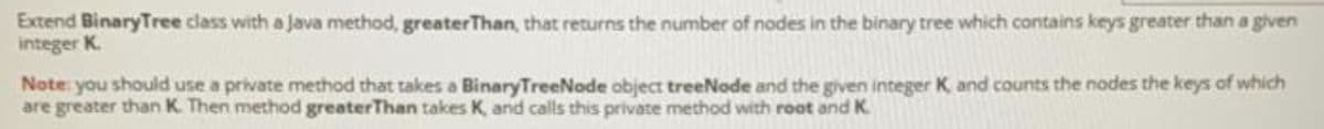 Extend BinaryTree class with a Java method, greaterThan, that returns the number of nodes in the binary tree which contains keys greater than a given
integer K.
Note you should use a private method that takes a BinaryTreeNode object treeNode and the given integer K and counts the nodes the keys of which
are greater than K. Then method greaterThan takes K, and calls this private method with root and K
