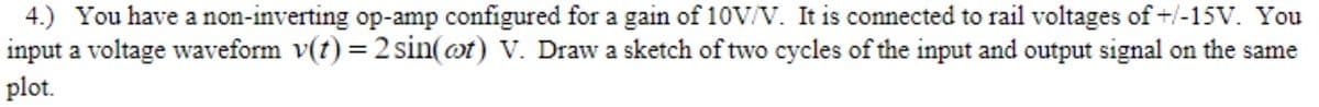 4.) You have a non-inverting op-amp configured for a gain of 10V/V. It is connected to rail voltages of+/-15V. You
input a voltage waveform v(t) = 2 sin(ot) V. Draw a sketch of two cycles of the input and output signal on the same
plot.
