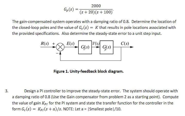 2000
Gp(s)
(s + 20)(s + 100)
The gain-compensated system operates with a damping ratio of 0.8. Determine the location of
the closed-loop poles and the value of G.(s) = K that results in pole locations associated with
the provided specifications. Also determine the steady-state error to a unit step input.
R(s)
E(s)
|V(s)
C(s)
G(s) GS)
Figure 1. Unity-feedback block diagram.
3.
Design a Pl controller to improve the steady-state error. The system should operate with
a damping ratio of 0.8 (Use the Gain compensator from problem 2 as a starting point). Compute
the value of gain Kpi for the PI system and state the transfer function for the controller in the
form G.(s) = Kp(s + a)/s. NOTE: Let a = |Smallest pole|/10.
