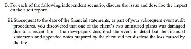 B. For each of the following independent scenario, discuss the issue and describe the impact
on the audit report:
iii. Subsequent to the date of the financial statements, as part of your subsequent event audit
procedures, you discovered that one of the client's two uninsured plants was damaged
due to a recent fire. The newspapers described the event in detail but the financial
statements and appended notes prepared by the client did not disclose the loss caused by
the fire.
