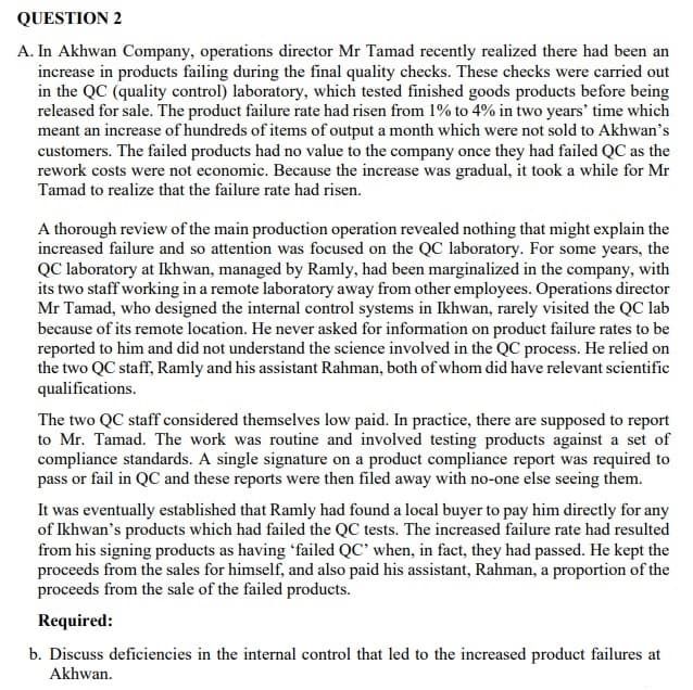 QUESTION 2
A. In Akhwan Company, operations director Mr Tamad recently realized there had been an
increase in products failing during the final quality checks. These checks were carried out
in the QC (quality control) laboratory, which tested finished goods products before being
released for sale. The product failure rate had risen from 1% to 4% in two years' time which
meant an increase of hundreds of items of output a month which were not sold to Akhwan's
customers. The failed products had no value to the company once they had failed QC as the
rework costs were not economic. Because the increase was gradual, it took a while for Mr
Tamad to realize that the failure rate had risen.
A thorough review of the main production operation revealed nothing that might explain the
increased failure and so attention was focused on the QC laboratory. For some years, the
QC laboratory at Ikhwan, managed by Ramly, had been marginalized in the company, with
its two staff working in a remote laboratory away from other employees. Operations director
Mr Tamad, who designed the internal control systems in Ikhwan, rarely visited the QC lab
because of its remote location. He never asked for information on product failure rates to be
reported to him and did not understand the science involved in the QC process. He relied on
the two QC staff, Ramly and his assistant Rahman, both of whom did have relevant scientific
qualifications.
The two QC staff considered themselves low paid. In practice, there are supposed to report
to Mr. Tamad. The work was routine and involved testing products against a set of
compliance standards. A single signature on a product compliance report was required to
pass or fail in QC and these reports were then filed away with no-one else seeing them.
It was eventually established that Ramly had found a local buyer to pay him directly for any
of Ikhwan's products which had failed the QC tests. The increased failure rate had resulted
from his signing products as having 'failed QC’ when, in fact, they had passed. He kept the
proceeds from the sales for himself, and also paid his assistant, Rahman, a proportion of the
proceeds from the sale of the failed products.
Required:
b. Discuss deficiencies in the internal control that led to the increased product failures at
Akhwan.
