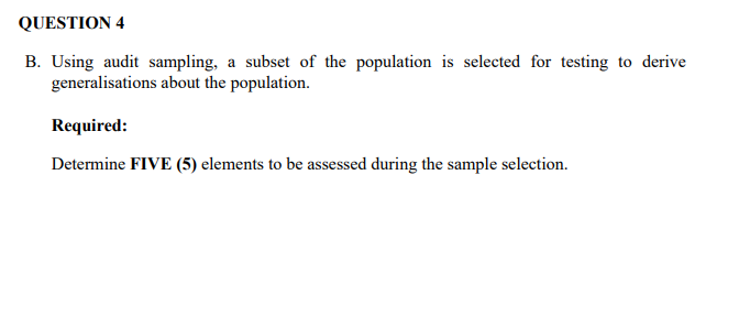QUESTION 4
B. Using audit sampling, a subset of the population is selected for testing to derive
generalisations about the population.
Required:
Determine FIVE (5) elements to be assessed during the sample selection.