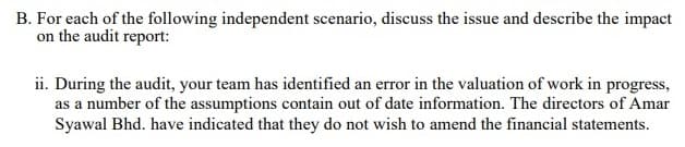 B. For each of the following independent scenario, discuss the issue and describe the impact
on the audit report:
ii. During the audit, your team has identified an error in the valuation of work in progress,
as a number of the assumptions contain out of date information. The directors of Amar
Syawal Bhd. have indicated that they do not wish to amend the financial statements.
