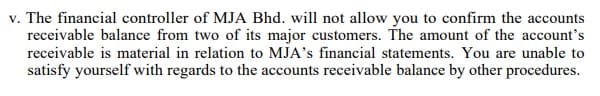 v. The financial controller of MJA Bhd. will not allow you to confirm the accounts
receivable balance from two of its major customers. The amount of the account's
receivable is material in relation to MJA's financial statements. You are unable to
satisfy yourself with regards to the accounts receivable balance by other procedures.
