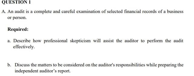 QUESTION 1
A. An audit is a complete and careful examination of selected financial records of a business
or person.
Required:
a. Describe how professional skepticism will assist the auditor to perform the audit
effectively.
b. Discuss the matters to be considered on the auditor's responsibilities while preparing the
independent auditor's report.
