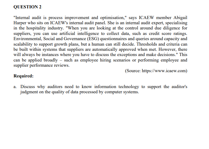 QUESTION 2
"Internal audit is process improvement and optimisation," says ICAEW member Abigail
Harper who sits on ICAEW's internal audit panel. She is an internal audit expert, specialising
in the hospitality industry. "When you are looking at the control around due diligence for
suppliers, you can use artificial intelligence to collect data, such as credit score ratings.
Environmental, Social and Governance (ESG) questionnaires and queries around capacity and
scalability to support growth plans, but a human can still decide. Thresholds and criteria can
be built within systems that suppliers are automatically approved when met. However, there
will always be instances where you have to discuss the exceptions and make decisions." This
can be applied broadly - such as employee hiring scenarios or performing employee and
supplier performance reviews.
(Source: https://www.icaew.com)
Required:
a. Discuss why auditors need to know information technology to support the auditor's
judgment on the quality of data processed by computer systems.