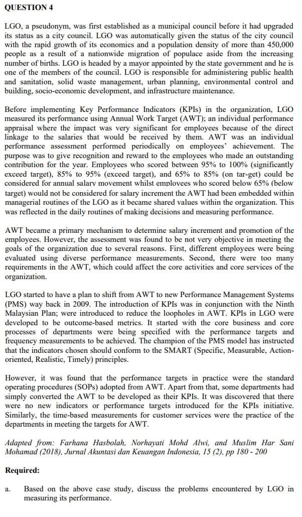 QUESTION 4
LGO, a pseudonym, was first established as a municipal council before it had upgraded
its status as a city council. LGO was automatically given the status of the city council
with the rapid growth of its economics and a population density of more than 450,000
people as a result of a nationwide migration of populace aside from the increasing
number of births. LGO is headed by a mayor appointed by the state government and he is
one of the members of the council. LGO is responsible for administering public health
and sanitation, solid waste management, urban planning, environmental control and
building, socio-economic development, and infrastructure maintenance.
Before implementing Key Performance Indicators (KPIS) in the organization, LGO
measured its performance using Annual Work Target (AWT); an individual performance
appraisal where the impact was very significant for employees because of the direct
linkage to the salaries that would be received by them. AWT was an individual
performance assessment performed periodically on employees' achievement. The
purpose was to give recognition and reward to the employees who made an outstanding
contribution for the year. Employees who scored between 95% to 100% (significantly
exceed target), 85% to 95% (exceed target), and 65% to 85% (on tar-get) could be
considered for annual salary movement whilst employees who scored below 65% (below
target) would not be considered for salary increment the AWT had been embedded within
managerial routines of the LGO as it became shared values within the organization. This
was reflected in the daily routines of making decisions and measuring performance.
AWT became a primary mechanism to determine salary increment and promotion of the
employees. However, the assessment was found to be not very objective in meeting the
goals of the organization due to several reasons. First, different employees were being
evaluated using diverse performance measurements. Second, there were too many
requirements in the AWT, which could affect the core activities and core services of the
organization.
LGO started to have a plan to shift from AWT to new Performance Management Systems
(PMS) way back in 2009. The introduction of KPIS was in conjunction with the Ninth
Malaysian Plan; were introduced to reduce the loopholes in AWT. KPIS in LGO were
developed to be outcome-based metrics. It started with the core business and core
processes of departments were being specified with the performance targets and
frequency measurements to be achieved. The champion of the PMS model has instructed
that the indicators chosen should conform to the SMART (Specific, Measurable, Action-
oriented, Realistic, Timely) principles.
However, it was found that the performance targets in practice were the standard
operating procedures (SOPS) adopted from AWT. Apart from that, some departments had
simply converted the AWT to be developed as their KPIS. It was discovered that there
were no new indicators or performance targets introduced for the KPIS initiative.
Similarly, the time-based measurements for customer services were the practice of the
departments in meeting the targets for AWT.
Adapted from: Farhana Hasbolah, Norhayati Mohd Alwi, and Muslim Har Sani
Mohamad (2018), Jurnal Akuntasi dan Keuangan Indonesia, 15 (2), pp 180 - 200
Required:
Based on the above case study, discuss the problems encountered by LGO in
measuring its performance.
а.
