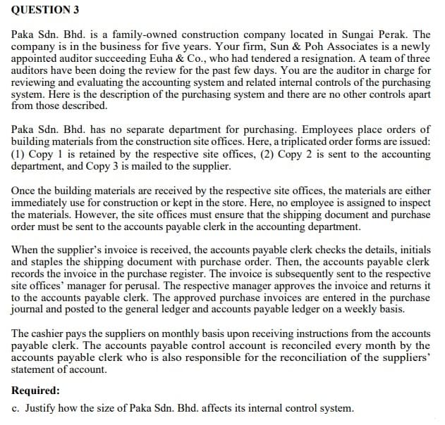 QUESTION 3
Paka Sdn. Bhd. is a family-owned construction company located in Sungai Perak. The
company is in the business for five years. Your firm, Sun & Poh Associates is a newly
appointed auditor succeeding Euha & Co., who had tendered a resignation. A team of three
auditors have been doing the review for the past few days. You are the auditor in charge for
reviewing and evaluating the accounting system and related internal controls of the purchasing
system. Here is the description of the purchasing system and there are no other controls apart
from those described.
Paka Sdn. Bhd. has no separate department for purchasing. Employees place orders of
building materials from the construction site offices. Here, a triplicated order forms are issued:
(1) Copy 1 is retained by the respective site offices, (2) Copy 2 is sent to the accounting
department, and Copy 3 is mailed to the supplier.
Once the building materials are received by the respective site offices, the materials are either
immediately use for construction or kept in the store. Here, no employee is assigned to inspect
the materials. However, the site offices must ensure that the shipping document and purchase
order must be sent to the accounts payable clerk in the accounting department.
When the supplier's invoice is received, the accounts payable clerk checks the details, initials
and staples the shipping document with purchase order. Then, the accounts payable clerk
records the invoice in the purchase register. The invoice is subsequently sent to the respective
site offices' manager for perusal. The respective manager approves the invoice and returns it
to the accounts payable clerk. The approved purchase invoices are entered in the purchase
journal and posted to the general ledger and accounts payable ledger on a weekly basis.
The cashier pays the suppliers on monthly basis upon receiving instructions from the accounts
payable clerk. The accounts payable control account is reconciled every month by the
accounts payable clerk who is also responsible for the reconciliation of the suppliers'
statement of account.
Required:
c. Justify how the size of Paka Sdn. Bhd. affects its internal control system.
