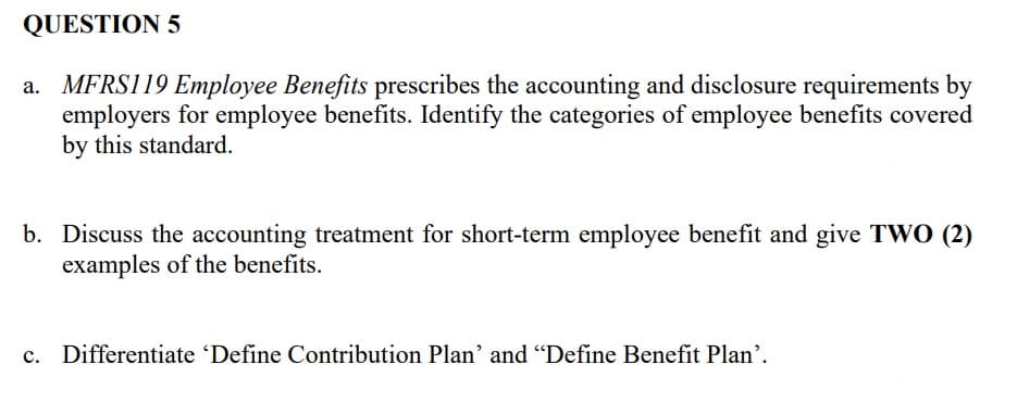 QUESTION 5
a. MFRS119 Employee Benefits prescribes the accounting and disclosure requirements by
employers for employee benefits. Identify the categories of employee benefits covered
by this standard.
b. Discuss the accounting treatment for short-term employee benefit and give TWO (2)
examples of the benefits.
c. Differentiate 'Define Contribution Plan' and "Define Benefit Plan'.
