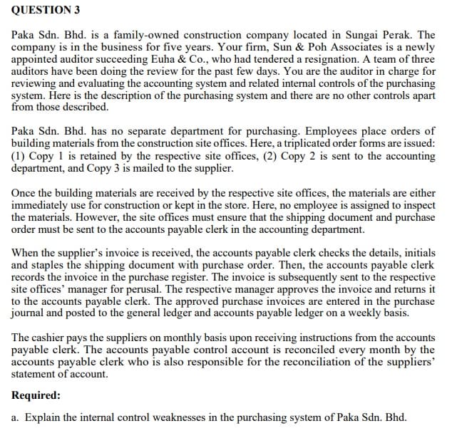 QUESTION 3
Paka Sdn. Bhd. is a family-owned construction company located in Sungai Perak. The
company is in the business for five years. Your firm, Sun & Poh Associates is a newly
appointed auditor succeeding Euha & Co., who had tendered a resignation. A team of three
auditors have been doing the review for the past few days. You are the auditor in charge for
reviewing and evaluating the accounting system and related internal controls of the purchasing
system. Here is the description of the purchasing system and there are no other controls apart
from those described.
Paka Sdn. Bhd. has no separate department for purchasing. Employees place orders of
building materials from the construction site offices. Here, a triplicated order forms are issued:
(1) Copy 1 is retained by the respective site offices, (2) Copy 2 is sent to the accounting
department, and Copy 3 is mailed to the supplier.
Once the building materials are received by the respective site offices, the materials are either
immediately use for construction or kept in the store. Here, no employee is assigned to inspect
the materials. However, the site offices must ensure that the shipping document and purchase
order must be sent to the accounts payable clerk in the accounting department.
When the supplier's invoice is received, the accounts payable clerk checks the details, initials
and staples the shipping document with purchase order. Then, the accounts payable clerk
records the invoice in the purchase register. The invoice is subsequently sent to the respective
site offices' manager for perusal. The respective manager approves the invoice and returns it
to the accounts payable clerk. The approved purchase invoices are entered in the purchase
journal and posted to the general ledger and accounts payable ledger on a weekly basis.
The cashier pays the suppliers on monthly basis upon receiving instructions from the accounts
payable clerk. The accounts payable control account is reconciled every month by the
accounts payable clerk who is also responsible for the reconciliation of the suppliers'
statement of account.
Required:
a. Explain the internal control weaknesses in the purchasing system of Paka Sdn. Bhd.
