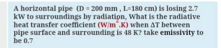 A horizontal pipe (D = 200 mm, L=180 cm) is losing 2.7
kW to surroundings by radiation, What is the radiative
heat transfer coefficient (W/m".K) when AT between
pipe surface and surrounding is 48 K? take emissivity to
be 0.7
