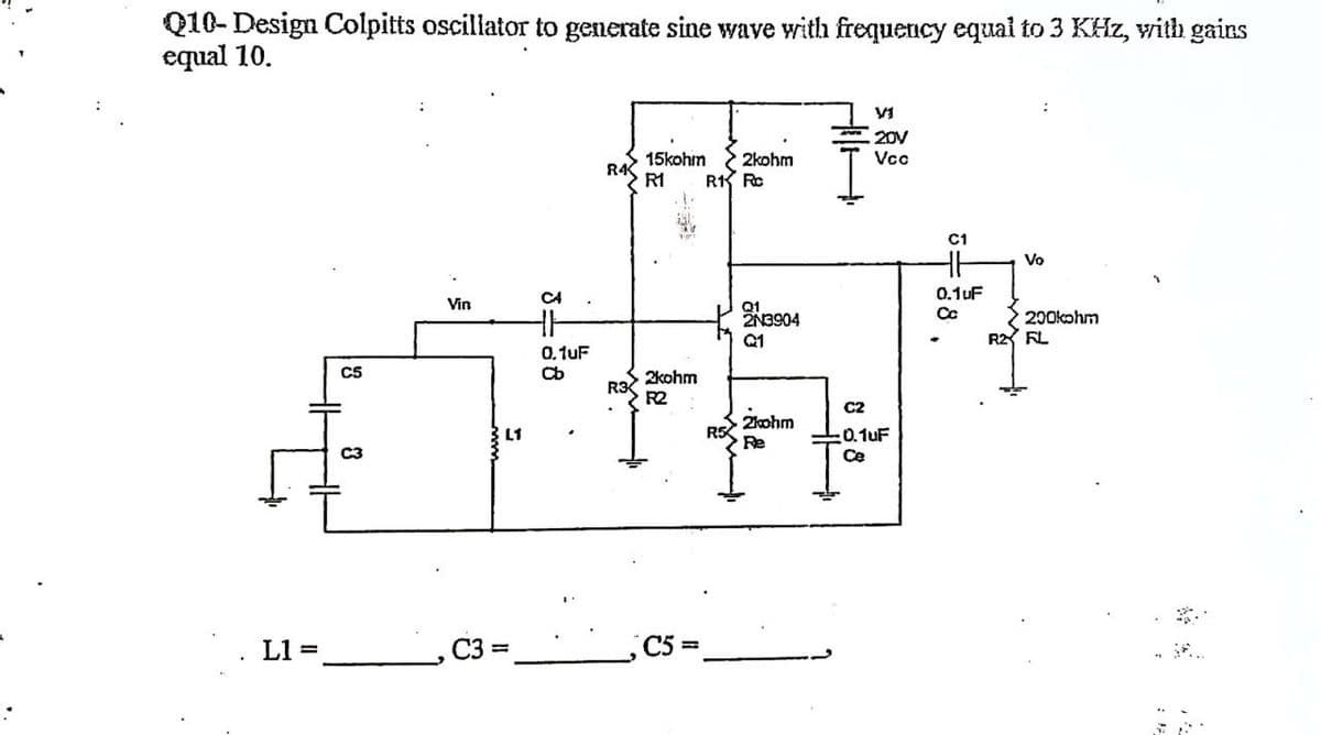 Q10- Design Colpitts oscillator to generate sine wave with frequency equal to 3 KHz, with gains
equal 10.
VI
20V
Vcc
R4
15kohm 2kohm
R1 Rc
R1
Vo
Vin
2N3904
200kohm
Q1
C5
#
C2
2kohm
R5
:0.1uF
Re
C3
Ce
L1
C3=
L1
3=88
C4
0.1uF
Cb
R3
2kohm
R2
C5
5=
0.1UF
R2 FL
