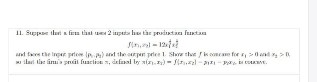 11. Suppose that a firm that uses 2 inputs has the production function
f(x₁, x₂) = 12xx
and faces the input prices (P₁, P2) and the output price 1. Show that f is concave for ₁> 0 and x₂ > 0,
so that the firm's profit function , defined by (x1, x2) = f(x1, 1T2)-P11 - P22, is concave.