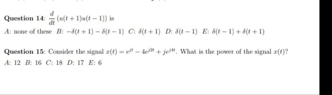 Question 14:
d
(u(t + 1)u(t – 1)) is
A: none of these B: -6(t+ 1) – 8(t – 1) C: 8(t +1) D: 8(t – 1) E: 8(t – 1) + 6(t + 1)
Question 15: Consider the signal r(t) = et 4e2t + jejt. What is the power of the signal x(t)?
A: 12 B: 16 C: 18 D: 17 E: 6
