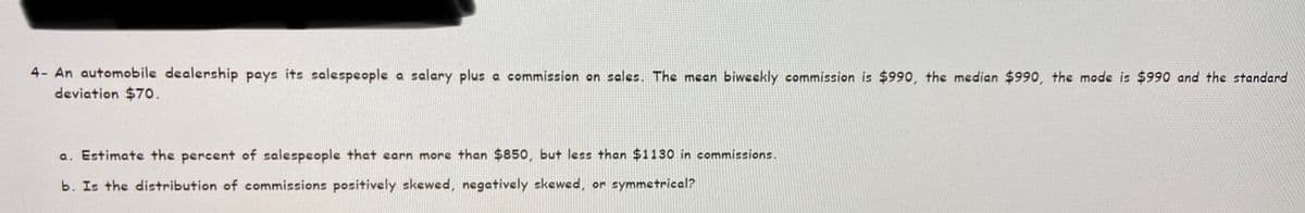 4- An automobile dealership pays its salespeople a salary plus a commission on sales. The mean biweekly commission is $990, the median $990, the mode is $990 and the standand
deviation $70.
a. Estimate the percent of salespeople that carn more than $850, but les than $1130 in commissions.
b. Is the distribution of commissions positively skewed, negatively skewed, or symmetrical?
