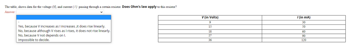 The table, shows data for the voltage (V), and current (/) passing through a certain resistor. Does Ohm's law apply to this resistor?
Answer :
V (in Volts)
| (in mA)
30
Yes, because V increases as I increases ,it does rise linearly.
No, because although V rises as I rises, it does not rise linearly.
No, because V not depends on I.
Impossible to decide.
15
50
18
60
27
90
36
120
