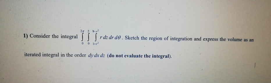 1) Consider the integral | rdz dr d0 . Sketch the region of integration and express the volume as an
iterated integral in the order dy dx dz (do not evaluate the integral).
